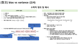 7
[참고] bias vs variance (2/4)
수학적 정의 및 예시
수학적 정의 예시 (투표 예측)
• Y : 예측 값
• X : 변수
• 𝝐 : 에러, 에러의 분포는 정규분포
• 𝐘 = 𝐟 𝐗 + 	𝝐	 : 예측값과 변수간의 관계 ( 𝐟 𝐗 는 정답을 추출하는 함수 )
• 𝒇4
𝐗 : 모델 학습을 통해 정답을 예측하는 함수
• 예측 모델의 에러 :
• 위 공식을 세분화하면 bias와 variance로 구성된 공식으로 변환
http://scott.fortmann-roe.com/docs/BiasVariance.html
• 목적 : 유권자들이 어떤 정당을 투표할지 예측
• 데이터 : 전화번호부에서 랜덤으로 50명 추출
• 측정 방법
• 어떤 정당에 투표할지 질문 및 결과 취합
• 여당(13), 야당(16), 무응답(21)
• [결과
• 야당이 승리 예상 à 16/(13+16)
• 실제는 여당이 압승
• 예측이 틀린 이유가 뭘까?
• Bias (전화번호부)
• 전화번호부에 있는 사용자만 대상 (특정 계층에 치우침)
• 여러가지 모델과 데이터를 샘플링해서 반복 학습해도
• 특정 계층(전화번호부에 있는)만 대변하는 결과가 추출됨.
• 단, 여러번 반복하면, variance는 낮아짐.(예측값이 서로 비슷)
• Variance (적은 샘플 데이터)
• 적은 데이터로 학습한 모델의 예측값의 차이가 큼
• 샘플을 더 많이 확보하면, variance가 줄어 듬
정답과 예측값 간의
거리 측정
예측값과 예측값 평균간의
거리
어떤 모델로도 제거 불가능한 오류.
현실 세계에서는 완벽한 모델이 없으므로, 오류가 있
다는 가정
 