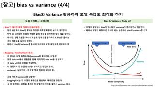 9
[참고] bias vs variance (4/4)
Bias와 Variance 활용하여 모델 복잡도 최적화 하기
모델 최적화시 고려사항 Bias & Variance Trade off
[ Bias 만 줄이면 예측 정확도가 올라갈까? ]
• 많은 사람들이 Bias가 줄어야 정답을 예측할 확률이 높다고 생각한다.
• 만약 긴 시간동안 모델이 예측한 값의 평균을 생각하면 맞는 말일 것이다.
• 하지만. 실제 모델은 하나의 모델로 정확도를 평가하므로 Bias만 줄이는
것이 정확도를 높이지 못한다.
• 따라서, Bias와 Variance를 동시에 고려하여 모델 복잡도를 관리해야 함
http://scott.fortmann-roe.com/docs/BiasVariance.html
• 모델의 복잡도는 bias가 감소하고, variance가 증가하면서 발생한다.
• 따라서 모델의 복잡도가 최소화 되는 수준에서 bias와 variance를 선택
[ Bagging / Resampling의 효과]
• 위 방식은 모델 복잡도에서 variance를 줄여준다. 어떻게?
• 원본 data set에서 샘플링을 통해 여러개의 data set을 생성하고,
• 각 data set으로 모델을 학습한다.
• 이 과정에서 각 모델의 bias는 낮아지고(정답과 유사),
• variance는 높아진다. (각 모델 별로 정답의 차이가 큼)
• 그럼 어떻게 variance를 낮출까?
• Bagging에서는 각 모델의 예측값을 평균하여 예측값을 만든다.
• à 이 평균하는 과정을 통해서 각 모델간의 차이를 줄여서 variance 감소
Under Fitting Over Fitting
 