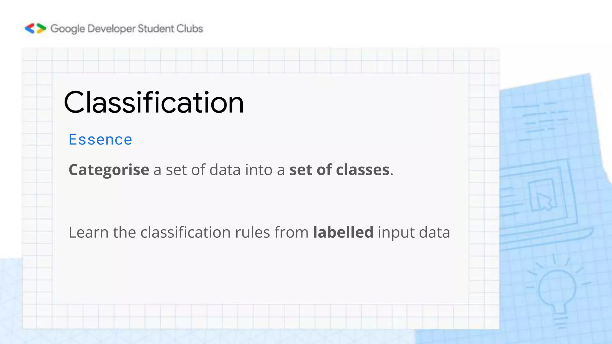 Classification
Essence
Categorise a set of data into a set of classes.
Learn the classification rules from labelled input data
 