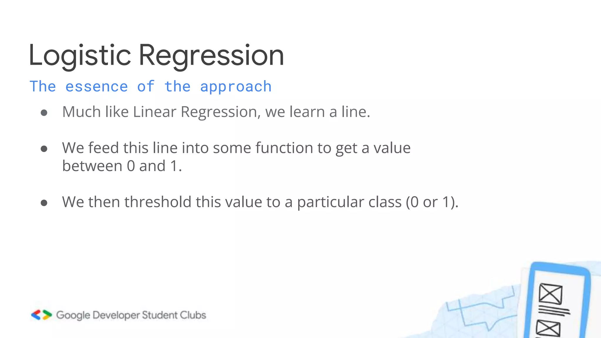 ● Much like Linear Regression, we learn a line.
● We feed this line into some function to get a value
between 0 and 1.
● We then threshold this value to a particular class (0 or 1).
Logistic Regression
The essence of the approach
 