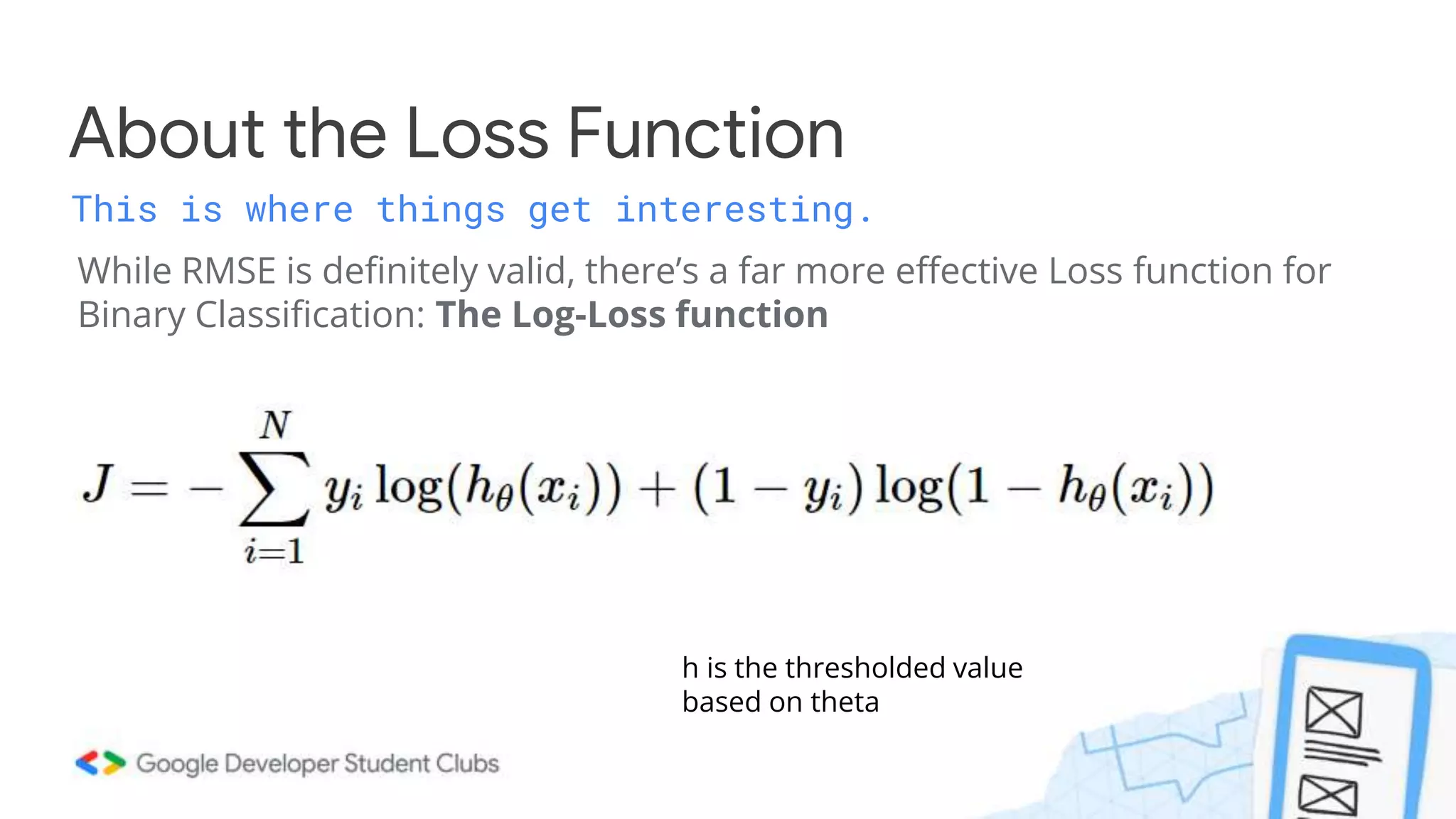 While RMSE is definitely valid, there’s a far more effective Loss function for
Binary Classification: The Log-Loss function
About the Loss Function
This is where things get interesting.
h is the thresholded value
based on theta
 