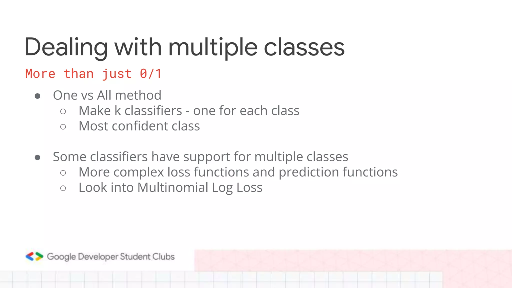 Dealing with multiple classes
● One vs All method
○ Make k classifiers - one for each class
○ Most confident class
● Some classifiers have support for multiple classes
○ More complex loss functions and prediction functions
○ Look into Multinomial Log Loss
More than just 0/1
 