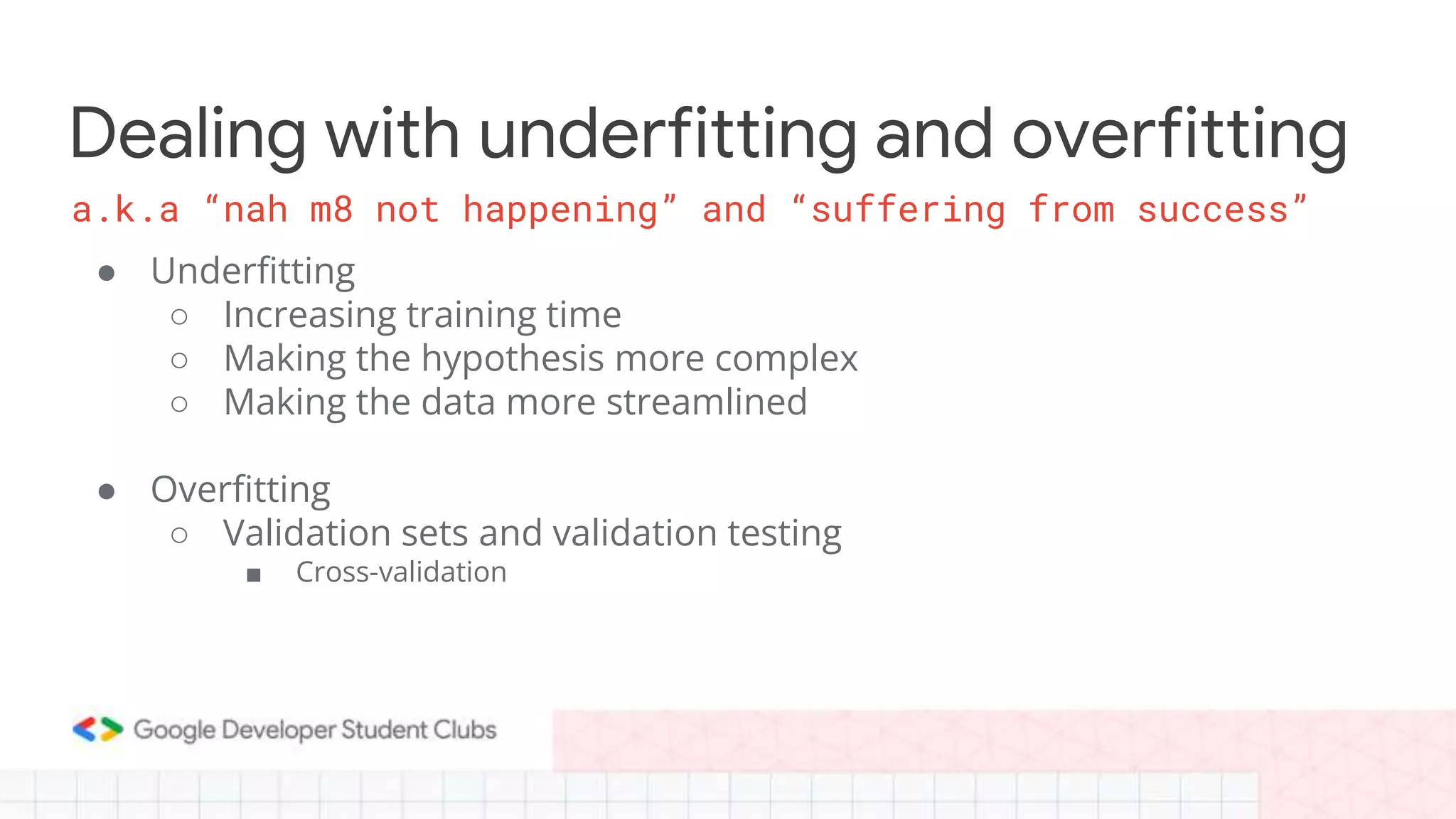 Dealing with underfitting and overfitting
● Underfitting
○ Increasing training time
○ Making the hypothesis more complex
○ Making the data more streamlined
● Overfitting
○ Validation sets and validation testing
■ Cross-validation
a.k.a “nah m8 not happening” and “suffering from success”
 