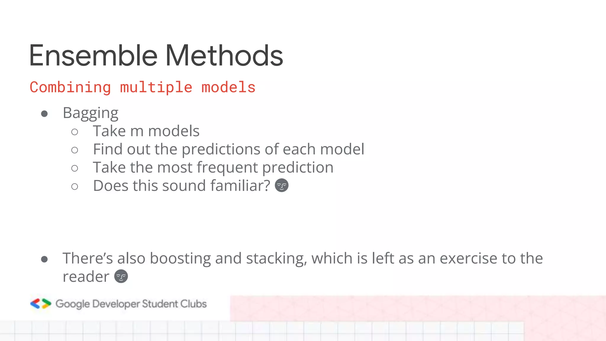 Ensemble Methods
● Bagging
○ Take m models
○ Find out the predictions of each model
○ Take the most frequent prediction
○ Does this sound familiar? 🌚
● There’s also boosting and stacking, which is left as an exercise to the
reader 🌚
Combining multiple models
 