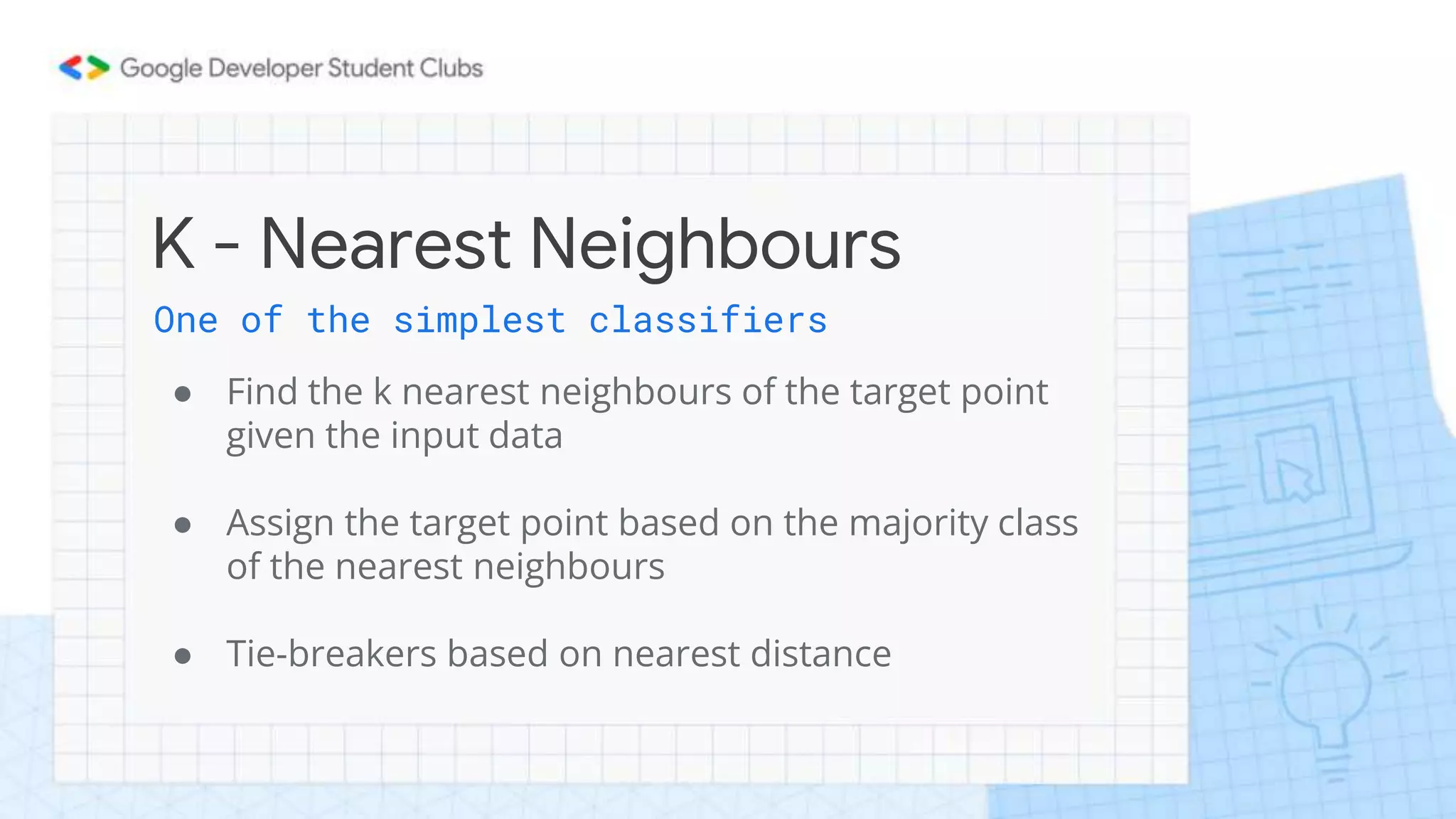 K - Nearest Neighbours
One of the simplest classifiers
● Find the k nearest neighbours of the target point
given the input data
● Assign the target point based on the majority class
of the nearest neighbours
● Tie-breakers based on nearest distance
 