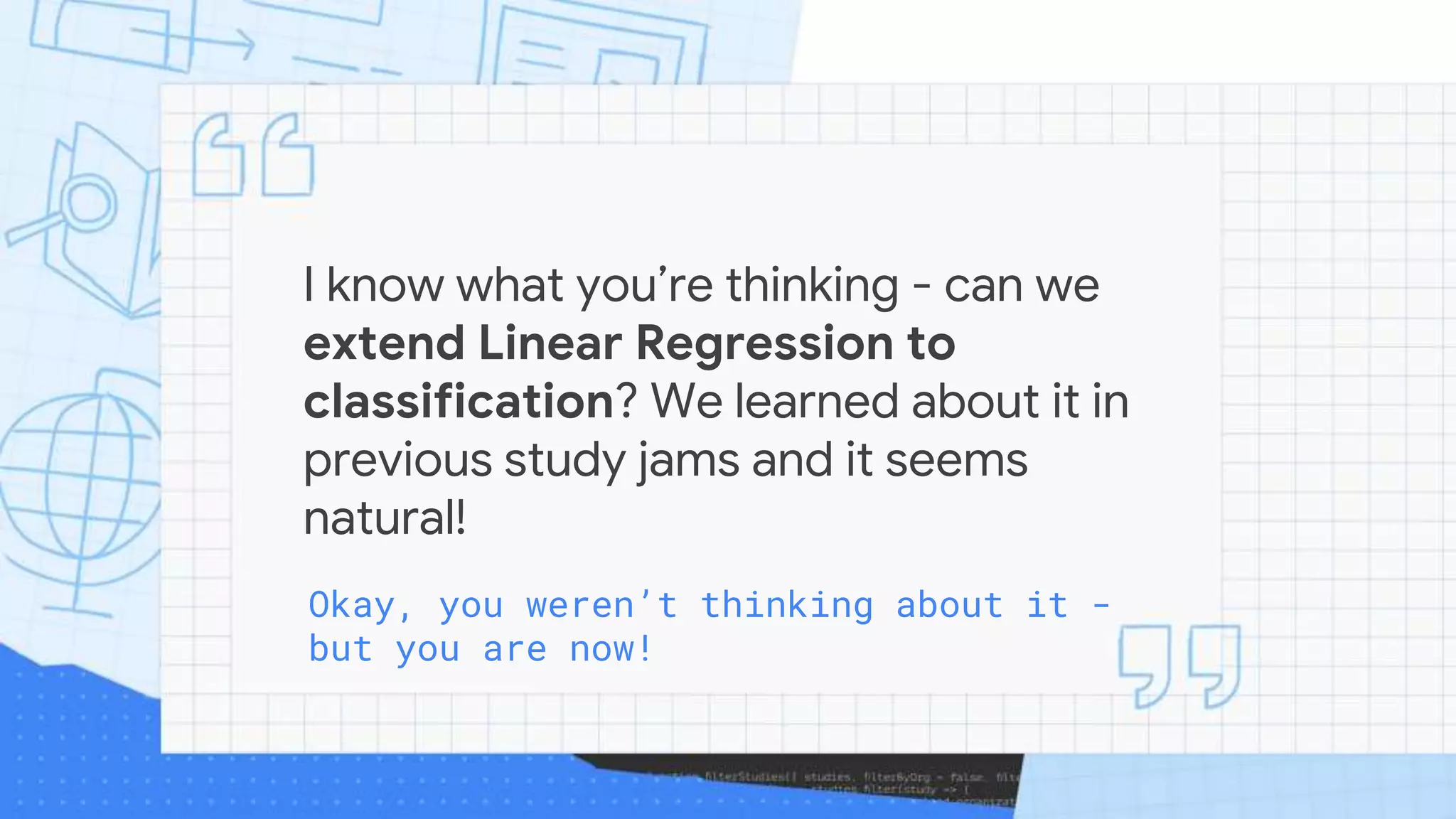 I know what you’re thinking - can we
extend Linear Regression to
classification? We learned about it in
previous study jams and it seems
natural!
Okay, you weren’t thinking about it -
but you are now!
 