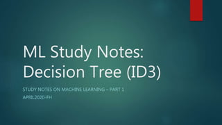 ML Study Notes:
Decision Tree (ID3)
STUDY NOTES ON MACHINE LEARNING – PART 1
APRIL2020-FH
 