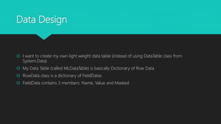 Data Design
 I want to create my own light weight data table (instead of using DataTable class from
System.Data)
 My Data Table (called MLDataTable) is basically Dictionary of Row Data.
 RowData class is a dictionary of FieldDatas
 FieldData contains 3 members: Name, Value and Masked
 