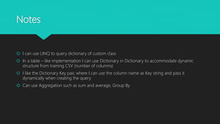 Notes
 I can use LINQ to query dictionary of custom class
 In a table – like implementation I can use Dictionary in Dictionary to accommodate dynamic
structure from training CSV (number of columns)
 I like the Dictionary Key pair, where I can use the column name as Key string and pass it
dynamically when creating the query
 Can use Aggregation such as sum and average, Group By
 