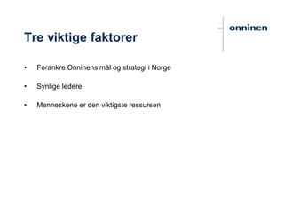 Tre viktige faktorer
• Forankre Onninens mål og strategi i Norge
• Synlige ledere
• Menneskene er den viktigste ressursen
 
