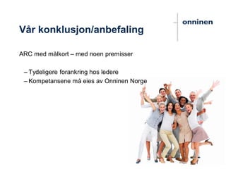 Vår konklusjon/anbefaling
ARC med målkort – med noen premisser
– Tydeligere forankring hos ledere
– Kompetansene må eies av Onninen Norge
 