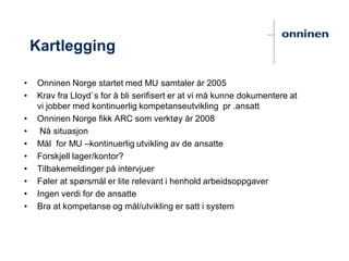 Kartlegging
• Onninen Norge startet med MU samtaler år 2005
• Krav fra Lloyd`s for å bli serifisert er at vi må kunne dokumentere at
vi jobber med kontinuerlig kompetanseutvikling pr .ansatt
• Onninen Norge fikk ARC som verktøy år 2008
• Nå situasjon
• Mål for MU –kontinuerlig utvikling av de ansatte
• Forskjell lager/kontor?
• Tilbakemeldinger på intervjuer
• Føler at spørsmål er lite relevant i henhold arbeidsoppgaver
• Ingen verdi for de ansatte
• Bra at kompetanse og mål/utvikling er satt i system
 