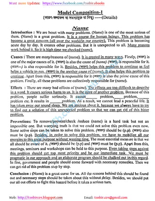 Web: Email: 
Model Comnosition-l 
pgej- ffl gi totji p f )--(Details) 
IWante 
Introduction : Wc are beset with many problems. (Name) is one of the most serious of 
them. (Name) is a great problem. It is a course for human beings. This problem has 
become a great concern (all over the world/in our country). This problem is becoming 
acute day by day. It creates other problems. But it is unexpected to all. Many reasons 
work behind it. So it is high time we checked (name). 
Causes : There are many/reasons of (name). It is created in many wavs. Firstly, ( Bit) is 
one of the major causes of it- ( t?6!) is also the cause of (name) C */), is responsible for it. 
( T?6!-) is also responsible for it. Besides, (fit) helps this problem to continue as feel 
helps a vehicle to run, (m ) is the another cause of (name). It also helps this problem to 
continue. Apart from this, ( Ta ) is responsible for it ( rai) is also the prime cause of this 
problem. Finally, all these problems are collectively responsible for (name). 
Effects : There are many bad effects of (name). The effects are too difficult to describe 
in a word. It causes serious harm to us. It is the store of another problem. Because of this 
problem, people suffer seriously. It causes problem, problem, 
problem etc. It results in problem. As a result, we cannot lead a peaceful life. It 
has taken away our sound sleep. Wc are anxious about it. because we always have to trv 
tofind out a solution of this unexpected problem so that we can get rid of this bitter 
problem. 
Preventions: To rcmovc/prevent/chcck /reduce (name) is a hard task but not an 
impossible one. But worrying truth is that we could not solve this problem even now. 
Some active steps can be taken to solve this problem, (m ) should be (p.p). ( pra6!) also 
must be (p.p). Besides, in order to solve this problem, we have to mobilize all our 
energies to this great purpose without wasting time. The most essential measure is that we 
all should be aware of it. ( fT) should be (p.p) and must be (p.p). Aport from this, 
meetings, seminars and workshops can be held to this purpose. Even taking steps against 
this problem should get top most priority and be our immediate task. We must be 
pragmatic in our approach and an elaborate program should be chalked out in this regard. 
Infine, government and people should come forward with necessary remedies. Then we 
can get rid of this problem step by step. 
Conclusion : (Name) is a great curse for us. AH the reasons behind this shouVJ be found 
out and necessary steps should be taken about this without .delay. Besides, we should put 
our all out efforts tofight this hazard before it takes a serious turn. 
 