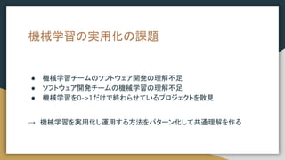 機械学習の実用化の課題
● 機械学習チームのソフトウェア開発の理解不足
● ソフトウェア開発チームの機械学習の理解不足
● 機械学習を0->1だけで終わらせているプロジェクトを散見
→　機械学習を実用化し運用する方法をパターン化して共通理解を作る
 