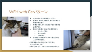 WFH with Catパターン
● ネコとともに在宅勤務するパターン。
● 仕事中、食事中、睡眠中、あらゆる状況で
障害が発生する。
● 作業を中断してネコが満足するまで撫でる
必要がある。
● 撫でずに無視すると以下の障害を招く。
○ キーボード歩き。
○ 椅子爪研ぎ。
○ ゴミ箱倒し。
● 多頭飼いでは他ネコも平等に撫でないと
上記の障害を招く。
→安定稼働しているシステムでも不意に
　アラートが発生する。
→ひとつ対策を立ててもまた別の課題が生じる。
 