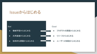 Good
● プロダクトの課題からはじめる
● リリースからはじめる
● ユーザへの価値からはじめる
Bad
● 機械学習からはじめる
● 汎用基盤からはじめる
● 技術的な課題からはじめる
Issueからはじめる
 