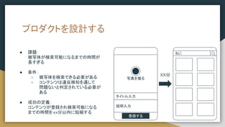 プロダクトを設計する
● 課題：
被写体が検索可能になるまでの時間が
長すぎる
● 条件：
○ 被写体を検索できる必要がある
○ コンテンツは違反検知を通して
問題ないと判定されている必要が
ある
● 成功の定義：
コンテンツが登録され検索可能になる
までの時間をxx分以内に短縮する
写真を撮る
タイトル入力
説明入力
登録する
ねこ
XX分
 