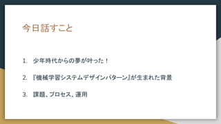 今日話すこと
1. 少年時代からの夢が叶った！
2. 『機械学習システムデザインパターン』が生まれた背景
3. 課題、プロセス、運用
 
