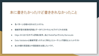 本に書きたかったけど書ききれなかったこと
● 各パターンを組み合わせたシステム
● 機械学習の実務的評価とデータドリフトやコンセプトドリフトの対処
● Edge AIにおけるモデル評価と配布。あと MediaPipeやUnity Barracuda
● Data Validationと機械学習システムに特化したコーディング規約とユニットテスト
● あと本書の英語版と中国語版を出版したいです。
 