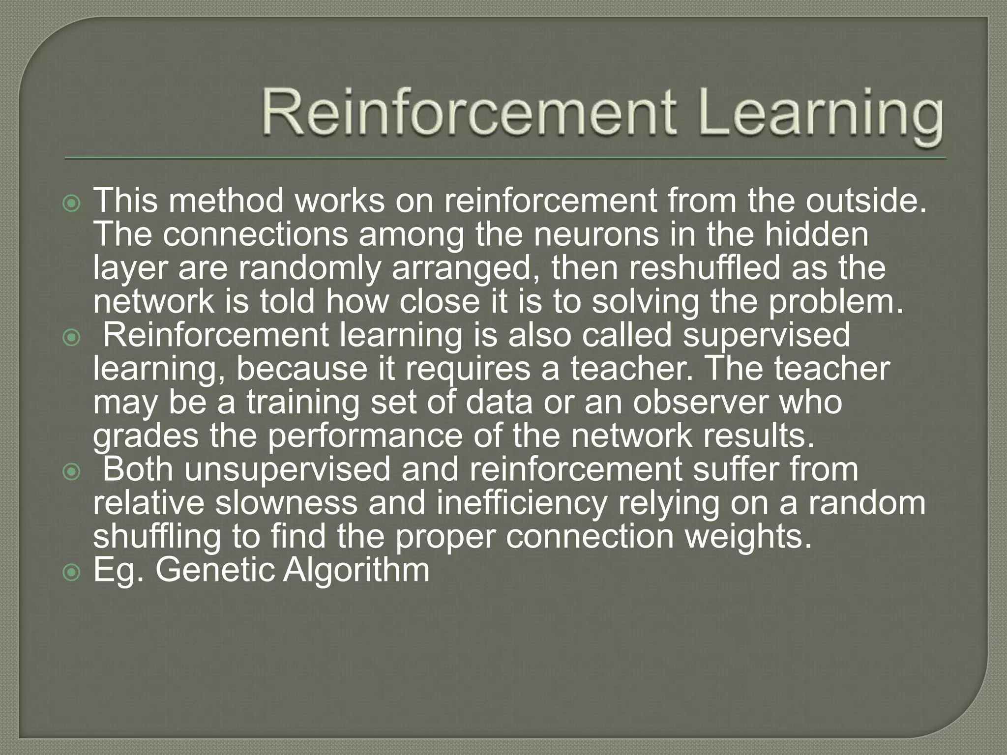  This method works on reinforcement from the outside.
The connections among the neurons in the hidden
layer are randomly arranged, then reshuffled as the
network is told how close it is to solving the problem.
 Reinforcement learning is also called supervised
learning, because it requires a teacher. The teacher
may be a training set of data or an observer who
grades the performance of the network results.
 Both unsupervised and reinforcement suffer from
relative slowness and inefficiency relying on a random
shuffling to find the proper connection weights.
 Eg. Genetic Algorithm
 