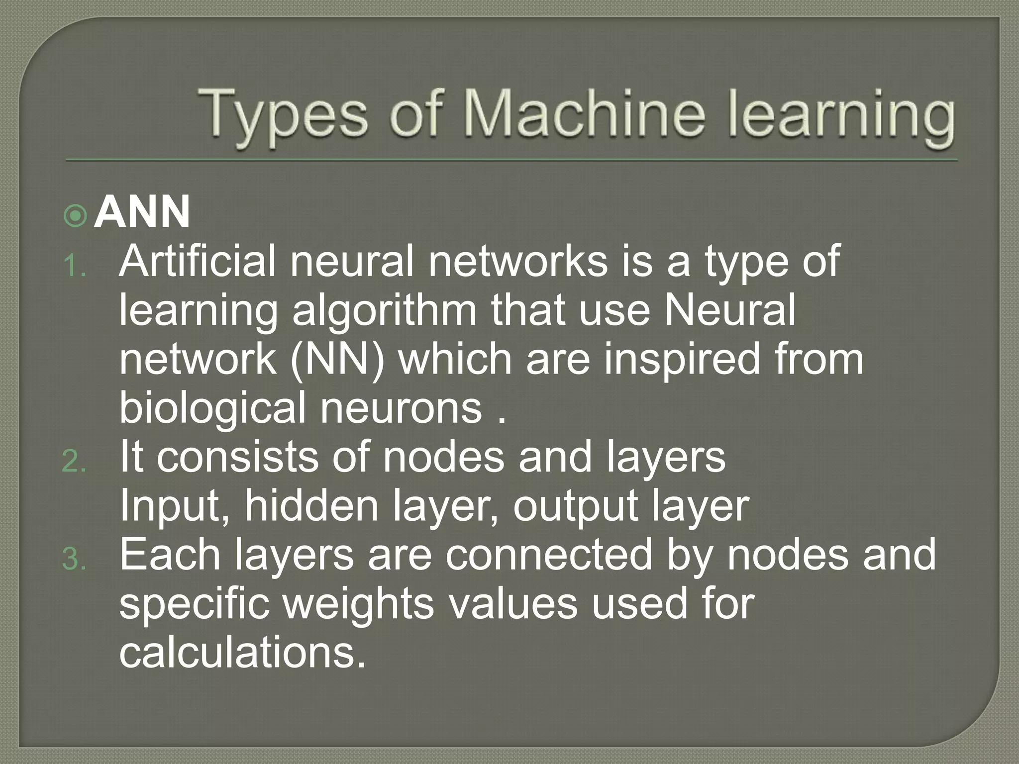 ANN
1. Artificial neural networks is a type of
learning algorithm that use Neural
network (NN) which are inspired from
biological neurons .
2. It consists of nodes and layers
Input, hidden layer, output layer
3. Each layers are connected by nodes and
specific weights values used for
calculations.
 