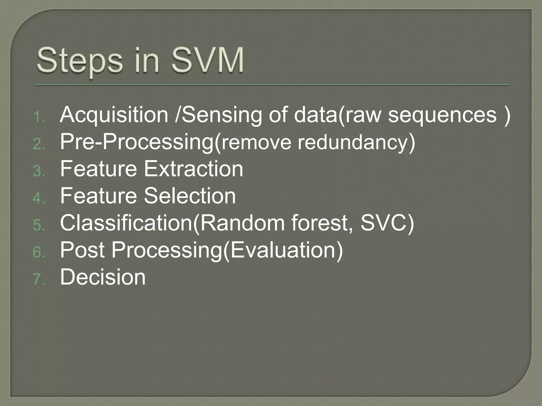 1. Acquisition /Sensing of data(raw sequences )
2. Pre-Processing(remove redundancy)
3. Feature Extraction
4. Feature Selection
5. Classification(Random forest, SVC)
6. Post Processing(Evaluation)
7. Decision
 