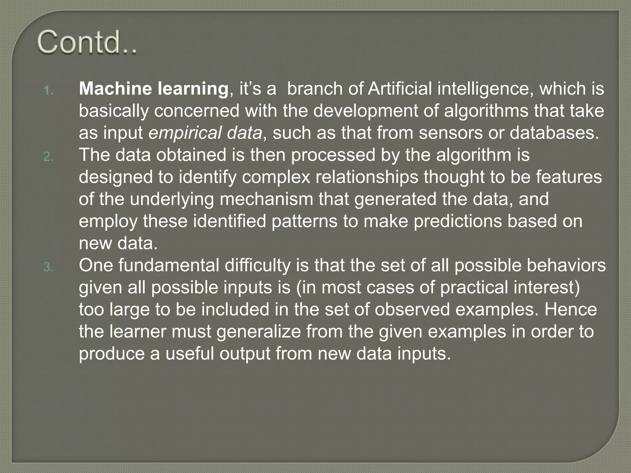 1. Machine learning, it’s a branch of Artificial intelligence, which is
basically concerned with the development of algorithms that take
as input empirical data, such as that from sensors or databases.
2. The data obtained is then processed by the algorithm is
designed to identify complex relationships thought to be features
of the underlying mechanism that generated the data, and
employ these identified patterns to make predictions based on
new data.
3. One fundamental difficulty is that the set of all possible behaviors
given all possible inputs is (in most cases of practical interest)
too large to be included in the set of observed examples. Hence
the learner must generalize from the given examples in order to
produce a useful output from new data inputs.
 