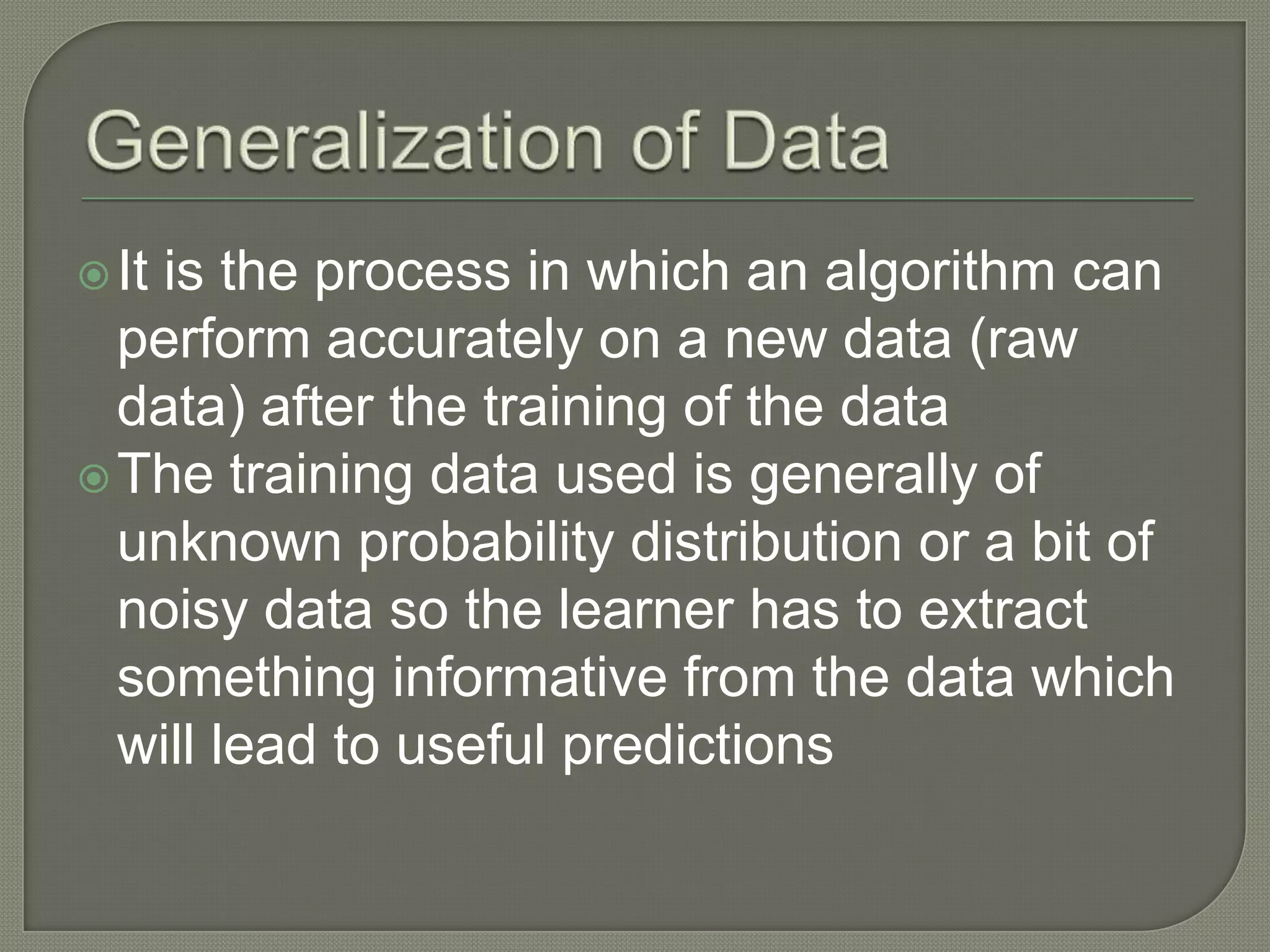 It is the process in which an algorithm can
perform accurately on a new data (raw
data) after the training of the data
The training data used is generally of
unknown probability distribution or a bit of
noisy data so the learner has to extract
something informative from the data which
will lead to useful predictions
 