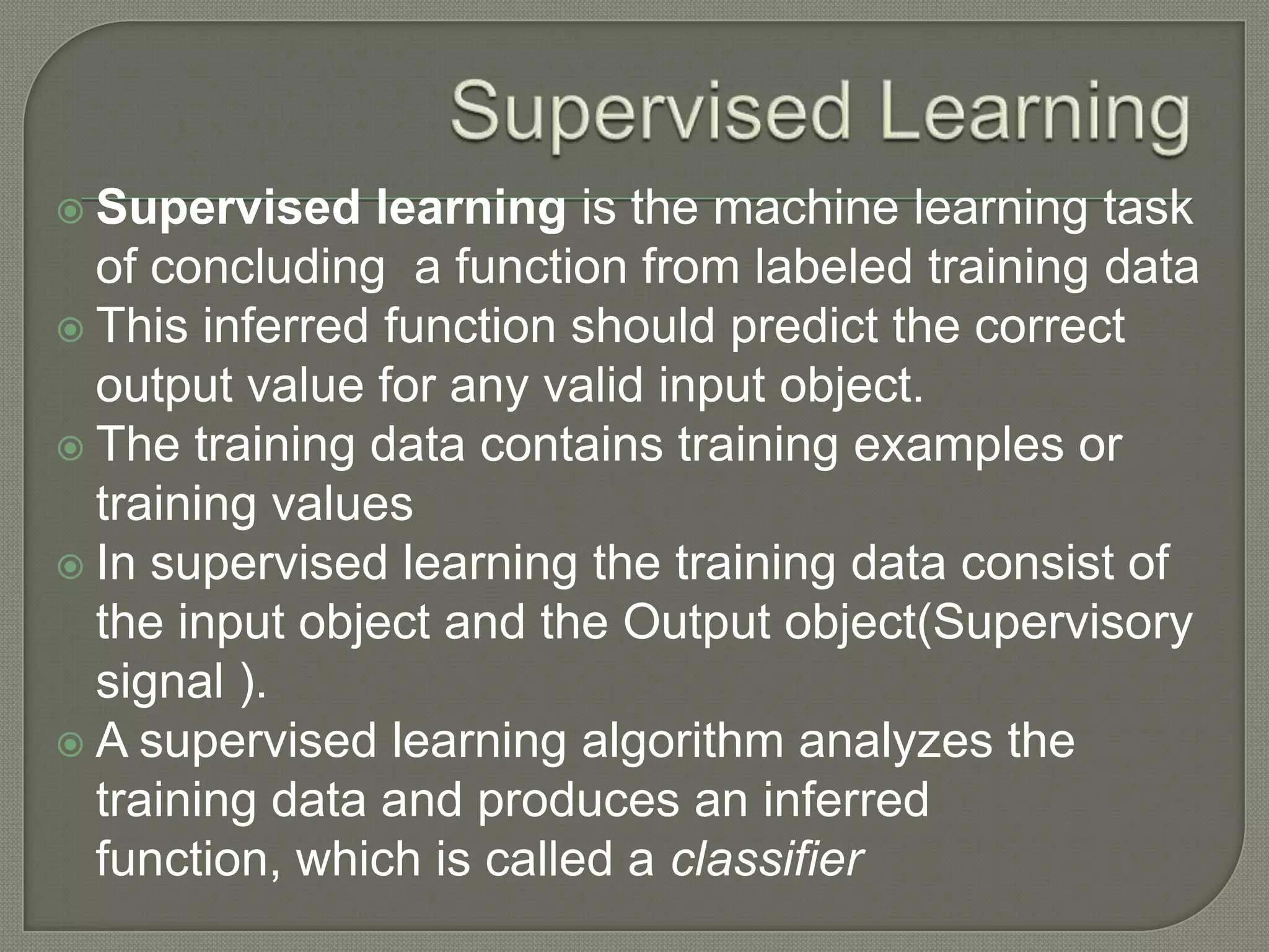  Supervised learning is the machine learning task
of concluding a function from labeled training data
 This inferred function should predict the correct
output value for any valid input object.
 The training data contains training examples or
training values
 In supervised learning the training data consist of
the input object and the Output object(Supervisory
signal ).
 A supervised learning algorithm analyzes the
training data and produces an inferred
function, which is called a classifier
 