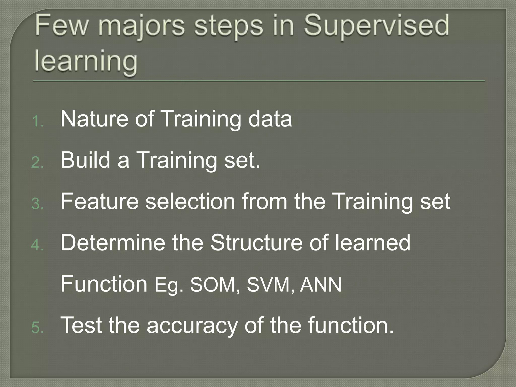 1. Nature of Training data
2. Build a Training set.
3. Feature selection from the Training set
4. Determine the Structure of learned
Function Eg. SOM, SVM, ANN
5. Test the accuracy of the function.
 