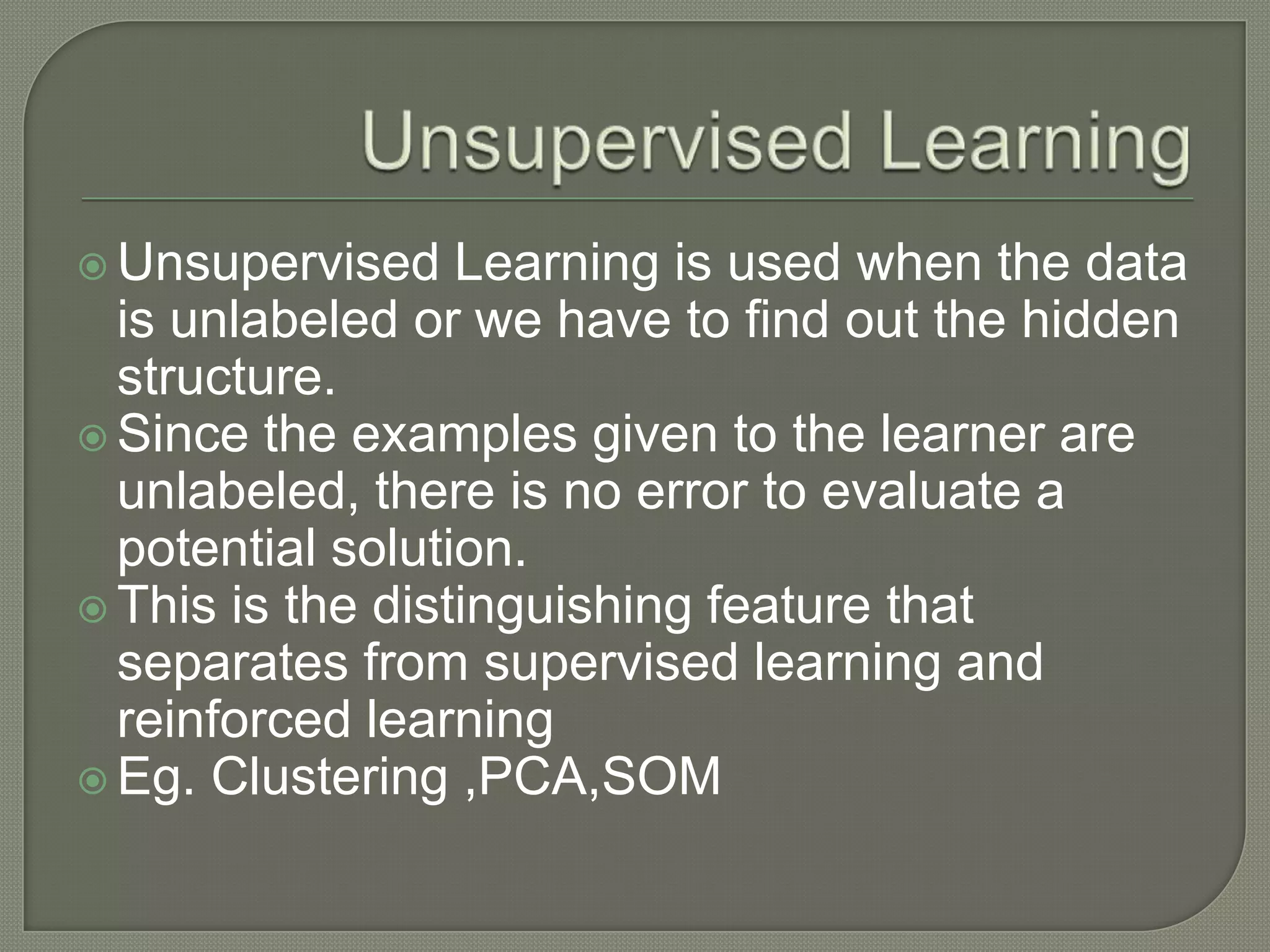  Unsupervised Learning is used when the data
is unlabeled or we have to find out the hidden
structure.
 Since the examples given to the learner are
unlabeled, there is no error to evaluate a
potential solution.
 This is the distinguishing feature that
separates from supervised learning and
reinforced learning
 Eg. Clustering ,PCA,SOM
 