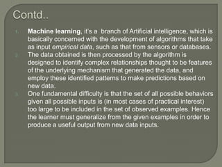1. Machine learning, it’s a branch of Artificial intelligence, which is
basically concerned with the development of algorithms that take
as input empirical data, such as that from sensors or databases.
2. The data obtained is then processed by the algorithm is
designed to identify complex relationships thought to be features
of the underlying mechanism that generated the data, and
employ these identified patterns to make predictions based on
new data.
3. One fundamental difficulty is that the set of all possible behaviors
given all possible inputs is (in most cases of practical interest)
too large to be included in the set of observed examples. Hence
the learner must generalize from the given examples in order to
produce a useful output from new data inputs.
 