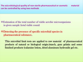 The microbiological quality of non-sterile pharmaceutical or cosmetic
can be controlled by using two methods

material

Estimation of the total number of viable aerobic microorganisms
in given sample (total viable count)

Detecting the presence of specific microbial species in
pharmaceutical substance.
This microbial limit tests are applied to raw material of pharmaceutical
products of natural or biological origin.(starch, gum gelatin and some
finished products (calamine lotion, dried aluminum hydroxide gel etc.

 