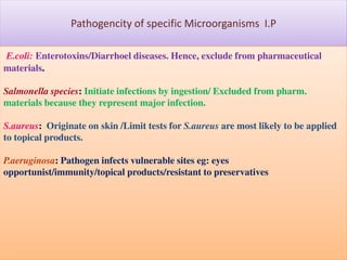 Pathogencity of specific Microorganisms I.P
E.coli: Enterotoxins/Diarrhoel diseases. Hence, exclude from pharmaceutical
materials.
Salmonella species: Initiate infections by ingestion/ Excluded from pharm.
materials because they represent major infection.

S.aureus: Originate on skin /Limit tests for S.aureus are most likely to be applied
to topical products.
P.aeruginosa: Pathogen infects vulnerable sites eg: eyes
opportunist/immunity/topical products/resistant to preservatives

 