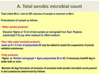 A. Total aerobic microbial count
Total viable Mo’s / unit wt OR volumes of sample is common in Mo’s
Pretreatment of sample as follows
• Water soluble products:
Dissolve 10gms or 10 ml of test sample as monograph/ buf. Nacl. Peptone
solution(pH 7.0) any other medium/ to 100ml medium.
•Non- fatty water insoluble products:
same as A + 0.1w/v of polysorbate 80 may be added to assist the suspension of poorly
wettable substances.
•Fatty products:
10gms or 10ml(as monograph + 5gms polysorbate 20 or 80, if necessary heat/40 deg in
water bath or oven.
Maintain 40 deg/ formation of emulsion of emulsion total aerobic microbial count present
in test substances determined by follows

 