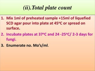 (ii).Total plate count
1. Mix 1ml of preheated sample +15ml of liquefied
SCD agar pour into plate at 45oC or spread on
surface.
2. Incubate plates at 37oC and 24 -25oC/ 2-3 days for
fungi.
3. E u erate o. Mo’s/ l.

 