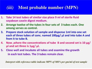(iii)

Most probable number (MPN)

1. Take 14 test tubes of similar size place 9 ml of sterile fluid
soyabean casein digest medium.
2. Arrange twelve of the tubes in four sets of 3 tubes each. One
among serves as control.
3. Prepare stock solution of sample and dispense 1ml into one set
each of three tubes of conc. named 100µg/ µl and into tube A and
from it to tube B.
4. Now ,where the concentrations of tube B and second set is 10 µg/
µl and set three is 1µg/ µl.
5. Close well and incubate all tubes and examine the growth
in each test tubes. The 3 tubes remain clear.
Interpret with reference table indicate MPN of MO’s per gm/ml of test sample

 