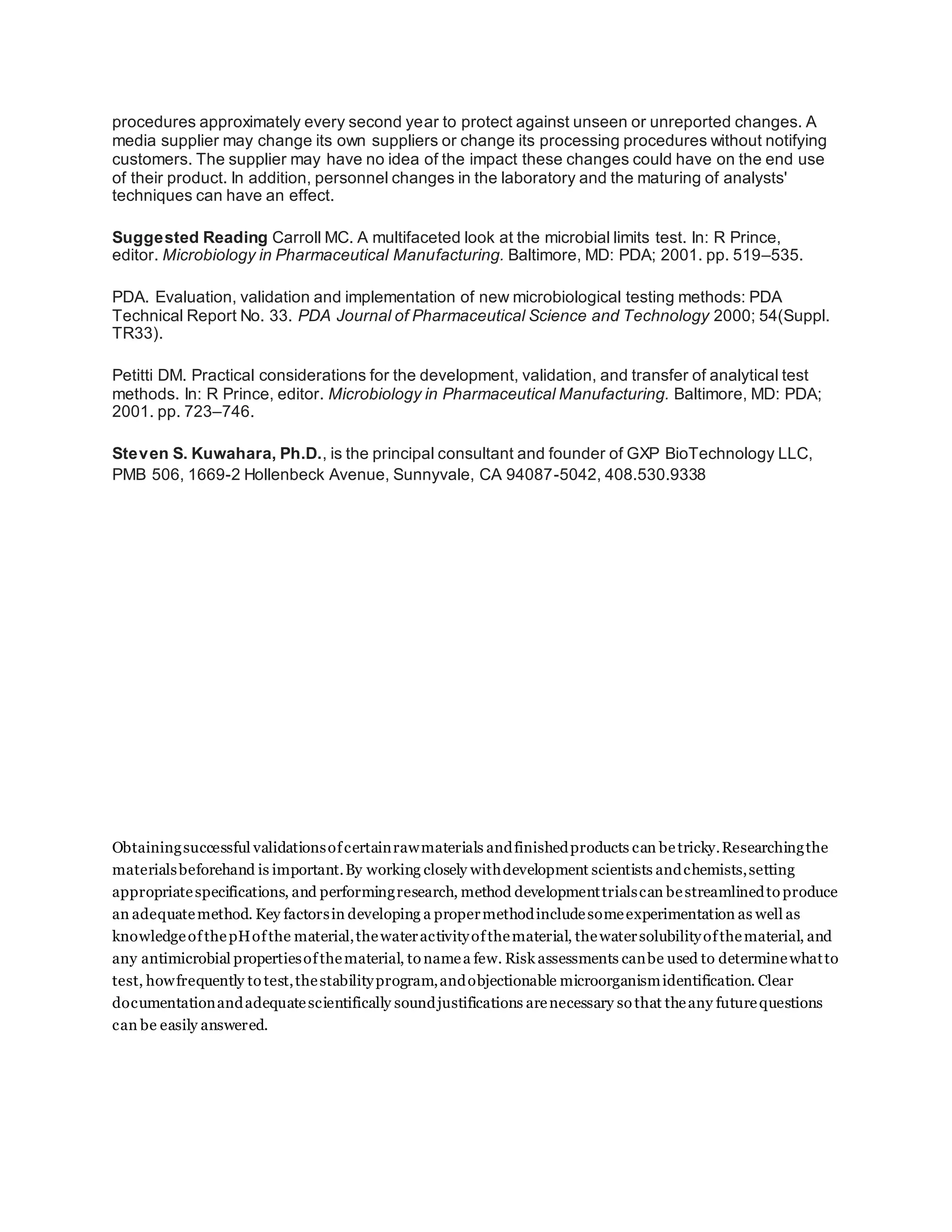 procedures approximately every second year to protect against unseen or unreported changes. A
media supplier may change its own suppliers or change its processing procedures without notifying
customers. The supplier may have no idea of the impact these changes could have on the end use
of their product. In addition, personnel changes in the laboratory and the maturing of analysts'
techniques can have an effect.
Suggested Reading Carroll MC. A multifaceted look at the microbial limits test. In: R Prince,
editor. Microbiology in Pharmaceutical Manufacturing. Baltimore, MD: PDA; 2001. pp. 519–535.
PDA. Evaluation, validation and implementation of new microbiological testing methods: PDA
Technical Report No. 33. PDA Journal of Pharmaceutical Science and Technology 2000; 54(Suppl.
TR33).
Petitti DM. Practical considerations for the development, validation, and transfer of analytical test
methods. In: R Prince, editor. Microbiology in Pharmaceutical Manufacturing. Baltimore, MD: PDA;
2001. pp. 723–746.
Steven S. Kuwahara, Ph.D., is the principal consultant and founder of GXP BioTechnology LLC,
PMB 506, 1669-2 Hollenbeck Avenue, Sunnyvale, CA 94087-5042, 408.530.9338
Obtainingsuccessful validationsofcertainrawmaterials andfinishedproducts can betricky.Researchingthe
materialsbeforehand is important.By working closely withdevelopment scientists andchemists,setting
appropriatespecifications, and performingresearch, method developmenttrialscan bestreamlinedto produce
an adequatemethod. Key factorsin developing a propermethodincludesomeexperimentation as well as
knowledgeofthepHofthe material,thewateractivityofthematerial, thewatersolubilityofthematerial, and
any antimicrobial propertiesofthematerial, to namea few. Risk assessments canbe used to determinewhatto
test, howfrequently to test,thestabilityprogram,andobjectionable microorganismidentification. Clear
documentationandadequatescientifically soundjustifications arenecessary so that theany futurequestions
can be easily answered.
 
