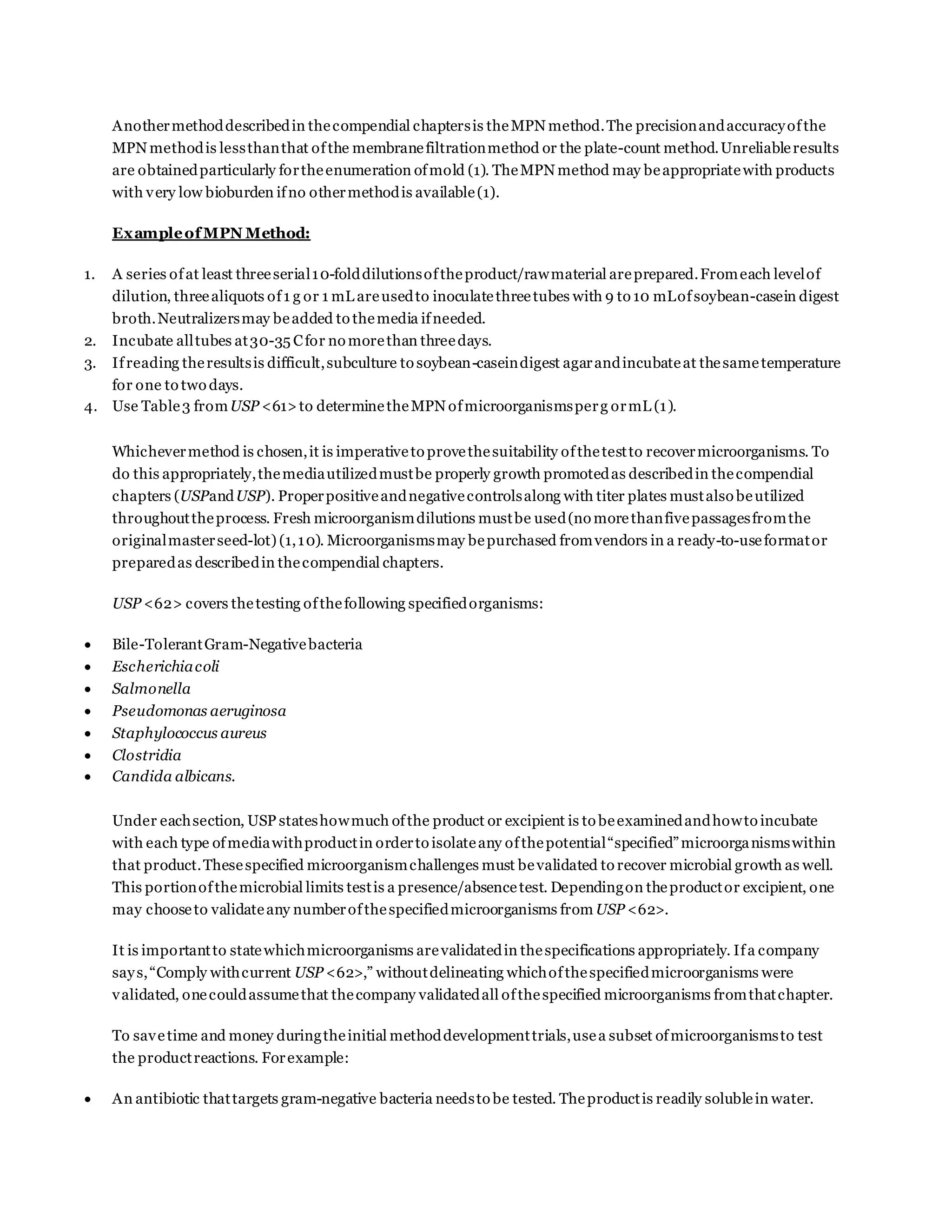 Anothermethoddescribedin thecompendial chaptersis theMPN method.The precisionandaccuracyofthe
MPN methodis lessthanthat ofthe membranefiltrationmethod or the plate-count method.Unreliableresults
are obtainedparticularly fortheenumeration ofmold (1). TheMPN method may beappropriatewith products
with very low bioburden ifno othermethodis available(1).
ExampleofMPN Method:
1. A series ofat least threeserial10-folddilutionsoftheproduct/rawmaterial areprepared.Fromeach levelof
dilution, threealiquots of1 g or 1 mL areusedto inoculatethreetubes with 9 to 10 mLofsoybean-casein digest
broth.Neutralizersmay beadded to themedia ifneeded.
2. Incubate alltubes at30-35 Cfor no morethan threedays.
3. Ifreading theresultsis difficult,subculture to soybean-caseindigest agarandincubateat thesametemperature
for one to two days.
4. Use Table3 fromUSP <61>to determinetheMPN ofmicroorganismsperg ormL (1).
Whichevermethod is chosen,it is imperativeto provethesuitability ofthetestto recovermicroorganisms. To
do this appropriately,themediautilizedmustbe properly growth promotedas describedin thecompendial
chapters (USPandUSP). Properpositiveandnegativecontrolsalong with titer plates mustalso beutilized
throughouttheprocess. Fresh microorganismdilutions mustbe used(no morethanfivepassagesfromthe
originalmasterseed-lot) (1,10). Microorganismsmay bepurchased fromvendors in a ready-to-useformator
preparedas describedin thecompendial chapters.
USP <62> covers thetesting ofthefollowing specifiedorganisms:
 Bile-TolerantGram-Negativebacteria
 Escherichiacoli
 Salmonella
 Pseudomonas aeruginosa
 Staphylococcus aureus
 Clostridia
 Candida albicans.
Under eachsection, USP stateshowmuch ofthe product or excipient is to beexaminedandhowto incubate
with each type ofmediawithproductin orderto isolateany ofthepotential“specified”microorganismswithin
that product.Thesespecified microorganismchallenges must bevalidated to recover microbial growth as well.
This portionofthemicrobial limits testis a presence/absencetest. Dependingon theproductor excipient, one
may chooseto validateany numberofthespecifiedmicroorganisms from USP <62>.
It is importantto statewhichmicroorganisms arevalidatedin thespecifications appropriately. Ifa company
says,“Comply withcurrent USP <62>,” withoutdelineating whichofthespecifiedmicroorganisms were
validated, onecouldassumethat thecompany validatedall ofthespecified microorganisms fromthatchapter.
To savetime and money duringtheinitial methoddevelopmenttrials,usea subset ofmicroorganismsto test
the productreactions. Forexample:
 An antibiotic thattargets gram-negative bacteria needsto be tested. Theproductis readily solublein water.
 