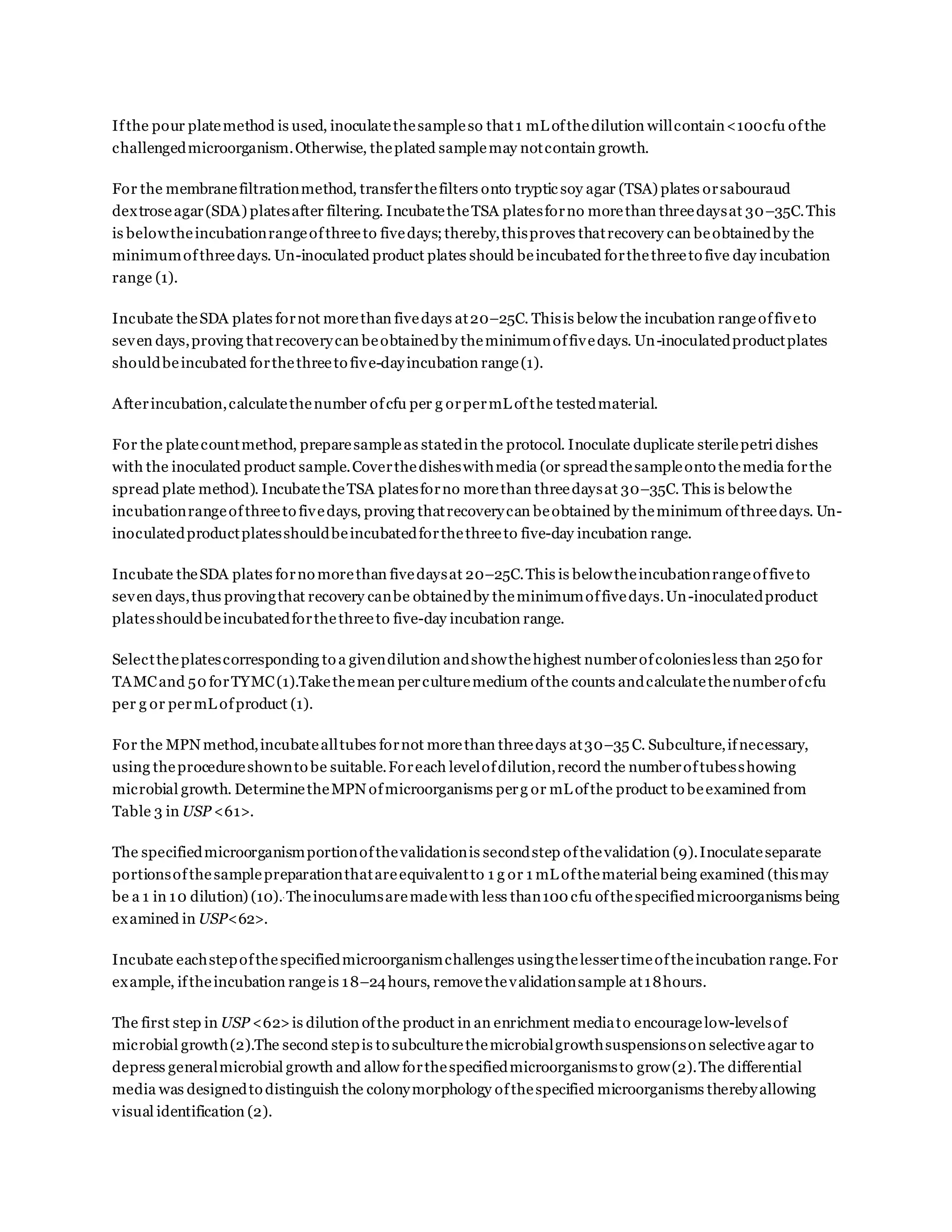 Ifthe pour platemethod is used, inoculatethesampleso that1 mL ofthedilution willcontain<100cfu ofthe
challengedmicroorganism.Otherwise, theplated samplemay notcontain growth.
For the membranefiltrationmethod, transferthefilters onto tryptic soy agar (TSA) plates orsabouraud
dextroseagar(SDA) platesafter filtering. IncubatetheTSA platesforno morethan threedaysat 30–35C.This
is belowtheincubationrangeofthreeto fivedays;thereby,thisproves thatrecovery can beobtainedby the
minimumofthreedays. Un-inoculated product plates should beincubated forthethreeto five day incubation
range (1).
Incubate theSDA plates fornot morethan fivedays at20–25C. Thisis below the incubation rangeoffiveto
seven days,proving thatrecoverycan beobtainedby theminimumoffivedays. Un-inoculatedproductplates
shouldbeincubated forthethreeto five-dayincubation range(1).
Afterincubation,calculatethenumber ofcfu per g orpermL ofthe testedmaterial.
For the platecountmethod, preparesampleas statedin the protocol. Inoculate duplicate sterilepetri dishes
with the inoculated product sample.Coverthedisheswithmedia (or spreadthesampleonto themedia forthe
spread plate method). IncubatetheTSA platesforno morethan threedaysat 30–35C. This is belowthe
incubationrangeofthreeto fivedays, proving thatrecoverycan beobtained by theminimum ofthreedays. Un-
inoculatedproductplatesshouldbeincubatedforthethreeto five-day incubation range.
Incubate theSDA plates forno morethan fivedaysat 20–25C.This is belowtheincubationrangeoffiveto
seven days,thus provingthat recovery canbe obtainedby theminimumoffivedays.Un-inoculatedproduct
platesshouldbeincubatedforthethreeto five-day incubation range.
Selecttheplatescorresponding to a givendilution andshowthehighest numberofcoloniesless than 250 for
TAMCand 50 forTYMC(1).Takethemean perculturemedium ofthe counts andcalculatethenumberofcfu
per g or permL ofproduct (1).
For the MPN method,incubatealltubes fornot morethan threedays at30–35 C. Subculture,ifnecessary,
using theprocedureshownto be suitable.Foreach levelofdilution,record the numberoftubesshowing
microbial growth. DeterminetheMPN ofmicroorganisms perg or mL ofthe product to beexamined from
Table 3 in USP <61>.
The specifiedmicroorganismportionofthevalidationis secondstep ofthevalidation (9).Inoculateseparate
portionsofthesamplepreparationthatareequivalentto 1 g or 1 mL ofthematerial being examined (thismay
be a 1 in 10 dilution) (10)..
Theinoculumsaremadewith less than100 cfu ofthespecifiedmicroorganisms being
examined in USP<62>.
Incubate eachstepofthe specifiedmicroorganismchallenges usingthelessertimeoftheincubation range.For
example, iftheincubation rangeis 18–24hours, removethevalidationsample at18hours.
The first step in USP <62>is dilution ofthe product in an enrichment mediato encouragelow-levelsof
microbial growth(2).The second stepis to subculturethemicrobialgrowthsuspensionson selectiveagar to
depress generalmicrobial growth and allow forthespecifiedmicroorganismsto grow(2).The differential
media was designedto distinguish the colonymorphology ofthespecified microorganisms therebyallowing
visual identification (2).
 