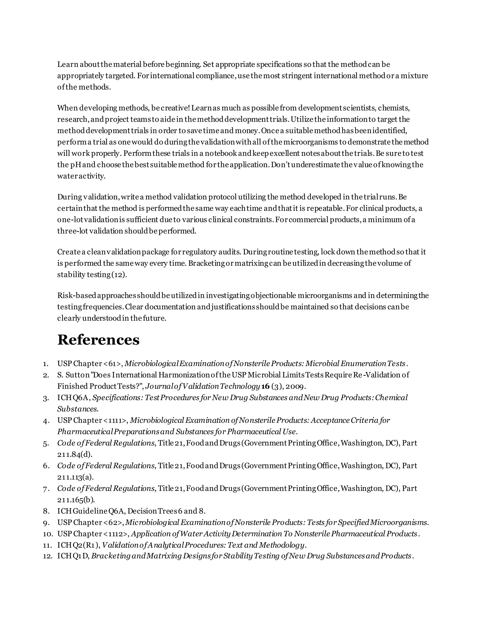 Learn aboutthematerial beforebeginning. Set appropriate specifications so that the methodcan be
appropriately targeted. Forinternational compliance,usethemost stringent international methodora mixture
ofthe methods.
When developing methods, becreative!Learnas much as possiblefrom developmentscientists, chemists,
research,andproject teamsto aidein themethoddevelopmenttrials.Utilizetheinformationto target the
methoddevelopmenttrials in order to savetimeand money.Oncea suitablemethodhasbeenidentified,
performa trial as onewould do duringthevalidationwithall ofthemicroorganisms to demonstratethemethod
will work properly. Performthese trials in a notebook andkeepexcellent notesaboutthetrials.Be sureto test
the pHand choosethebestsuitablemethod fortheapplication.Don’tunderestimatethevalueofknowingthe
wateractivity.
During validation,writea method validation protocol utilizing the method developed in thetrialruns.Be
certainthat the method is performedthesame way eachtime andthatit is repeatable.For clinical products, a
one-lotvalidationis sufficient dueto various clinical constraints.Forcommercial products,a minimum ofa
three-lot validation shouldbeperformed.
Createa cleanvalidationpackage forregulatory audits. Duringroutinetesting, lock down themethodso that it
is performed the sameway every time. Bracketingormatrixingcan beutilizedin decreasingthevolume of
stability testing(12).
Risk-basedapproachesshouldbeutilizedin investigatingobjectionable microorganisms and in determiningthe
testingfrequencies.Clear documentation andjustificationsshouldbe maintained so that decisions canbe
clearly understoodin thefuture.
References
1. USP Chapter<61>, MicrobiologicalExaminationofNonsterileProducts: Microbial EnumerationTests.
2. S. Sutton"Does International HarmonizationoftheUSP Microbial LimitsTestsRequireRe-Validation of
Finished ProductTests?", JournalofValidationTechnology16 (3), 2009.
3. ICHQ6A, Specifications: TestProcedures for New Drug Substances andNew Drug Products:Chemical
Substances.
4. USP Chapter<1111>, Microbiological Examination ofNonsterileProducts: AcceptanceCriteria for
PharmaceuticalPreparationsand Substances for Pharmaceutical Use.
5. Code ofFederal Regulations, Title21,FoodandDrugs(GovernmentPrintingOffice,Washington, DC), Part
211.84(d).
6. Code ofFederal Regulations, Title21,FoodandDrugs(GovernmentPrintingOffice,Washington, DC), Part
211.113(a).
7. Code ofFederal Regulations, Title21,FoodandDrugs(GovernmentPrintingOffice,Washington, DC), Part
211.165(b).
8. ICHGuidelineQ6A, DecisionTrees6 and 8.
9. USP Chapter<62>,Microbiological ExaminationofNonsterile Products: Tests for SpecifiedMicroorganisms.
10. USP Chapter<1112>, Application ofWater ActivityDetermination To NonsterilePharmaceutical Products.
11. ICHQ2(R1), ValidationofAnalyticalProcedures: Text and Methodology.
12. ICHQ1D, BracketingandMatrixingDesignsfor StabilityTesting ofNew Drug SubstancesandProducts.
 