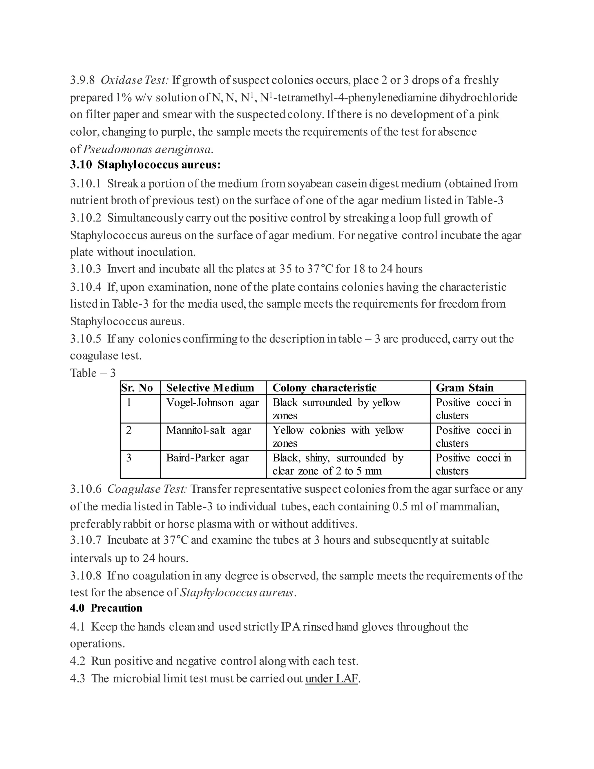 3.9.8 OxidaseTest: If growth of suspect colonies occurs, place 2 or 3 drops of a freshly
prepared1% w/v solutionof N, N, N1, N1-tetramethyl-4-phenylenediamine dihydrochloride
on filter paper and smear with the suspectedcolony. If there is no development of a pink
color, changing to purple, the sample meets the requirements of the test forabsence
of Pseudomonas aeruginosa.
3.10 Staphylococcus aureus:
3.10.1 Streaka portion of the medium from soyabean caseindigest medium (obtainedfrom
nutrient brothof previous test) onthe surface of one of the agar medium listedin Table-3
3.10.2 Simultaneouslycarryout the positive control by streakinga loopfull growth of
Staphylococcus aureus onthe surface of agar medium. For negative control incubate the agar
plate without inoculation.
3.10.3 Invert and incubate all the plates at 35 to 37°C for 18 to 24 hours
3.10.4 If, upon examination, none of the plate contains colonies having the characteristic
listedinTable-3 for the media used, the sample meets the requirements for freedom from
Staphylococcus aureus.
3.10.5 If any coloniesconfirmingto the descriptionintable – 3 are produced, carry out the
coagulase test.
Table – 3
Sr. No Selective Medium Colony characteristic Gram Stain
1 Vogel-Johnson agar Black surrounded by yellow
zones
Positive cocci in
clusters
2 Mannitol-salt agar Yellow colonies with yellow
zones
Positive cocci in
clusters
3 Baird-Parker agar Black, shiny, surrounded by
clear zone of 2 to 5 mm
Positive cocci in
clusters
3.10.6 Coagulase Test: Transfer representative suspect coloniesfrom the agar surface or any
of the media listedinTable-3 to individual tubes, each containing 0.5 ml of mammalian,
preferablyrabbit or horse plasmawith or without additives.
3.10.7 Incubate at 37°C and examine the tubes at 3 hours and subsequentlyat suitable
intervals up to 24 hours.
3.10.8 If no coagulationin any degree is observed, the sample meets the requirements of the
test for the absence of Staphylococcusaureus.
4.0 Precaution
4.1 Keep the hands cleanand usedstrictlyIPA rinsedhand gloves throughout the
operations.
4.2 Run positive and negative control alongwith each test.
4.3 The microbial limit test must be carriedout under LAF.
 