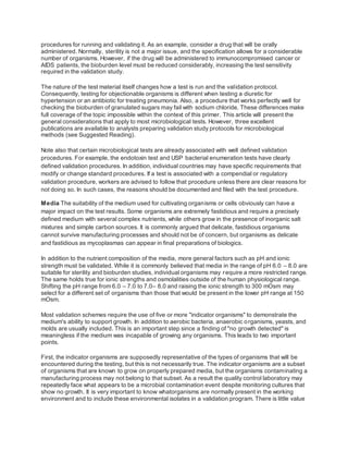procedures for running and validating it. As an example, consider a drug that will be orally
administered. Normally, sterility is not a major issue, and the specification allows for a considerable
number of organisms. However, if the drug will be administered to immunocompromised cancer or
AIDS patients, the bioburden level must be reduced considerably, increasing the test sensitivity
required in the validation study.
The nature of the test material itself changes how a test is run and the validation protocol.
Consequently, testing for objectionable organisms is different when testing a diuretic for
hypertension or an antibiotic for treating pneumonia. Also, a procedure that works perfectly well for
checking the bioburden of granulated sugars may fail with sodium chloride. These differences make
full coverage of the topic impossible within the context of this primer. This article will present the
general considerations that apply to most microbiological tests. However, three excellent
publications are available to analysts preparing validation study protocols for microbiological
methods (see Suggested Reading).
Note also that certain microbiological tests are already associated with well defined validation
procedures. For example, the endotoxin test and USP bacterial enumeration tests have clearly
defined validation procedures. In addition, individual countries may have specific requirements that
modify or change standard procedures. If a test is associated with a compendial or regulatory
validation procedure, workers are advised to follow that procedure unless there are clear reasons for
not doing so. In such cases, the reasons should be documented and filed with the test procedure.
Media The suitability of the medium used for cultivating organisms or cells obviously can have a
major impact on the test results. Some organisms are extremely fastidious and require a precisely
defined medium with several complex nutrients, while others grow in the presence of inorganic salt
mixtures and simple carbon sources. It is commonly argued that delicate, fastidious organisms
cannot survive manufacturing processes and should not be of concern, but organisms as delicate
and fastidious as mycoplasmas can appear in final preparations of biologics.
In addition to the nutrient composition of the media, more general factors such as pH and ionic
strength must be validated. While it is commonly believed that media in the range of pH 6.0 – 8.0 are
suitable for sterility and bioburden studies, individual organisms may require a more restricted range.
The same holds true for ionic strengths and osmolalities outside of the human physiological range.
Shifting the pH range from 6.0 – 7.0 to 7.0– 8.0 and raising the ionic strength to 300 mOsm may
select for a different set of organisms than those that would be present in the lower pH range at 150
mOsm.
Most validation schemes require the use of five or more "indicator organisms" to demonstrate the
medium's ability to support growth. In addition to aerobic bacteria, anaerobic organisms, yeasts, and
molds are usually included. This is an important step since a finding of "no growth detected" is
meaningless if the medium was incapable of growing any organisms. This leads to two important
points.
First, the indicator organisms are supposedly representative of the types of organisms that will be
encountered during the testing, but this is not necessarily true. The indicator organisms are a subset
of organisms that are known to grow on properly prepared media, but the organisms contaminating a
manufacturing process may not belong to that subset. As a result the quality control laboratory may
repeatedly face what appears to be a microbial contamination event despite monitoring cultures that
show no growth. It is very important to know whatorganisms are normally present in the working
environment and to include these environmental isolates in a validation program. There is little value
 