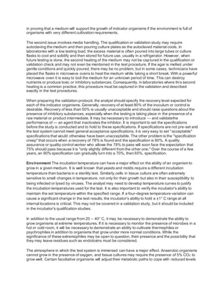 in proving that a medium will support the growth of indicator organisms if the environment is full of
organisms with very different cultivation requirements.
The second issue involves media handling. The qualification or validation study may require
autoclaving the medium and then pouring culture plates as the autoclaved material cools. In
laboratories with a low testing load, the excess material is often poured into large tubes or culture
flasks to cool and solidify and then stored for future use, usually in a refrigerator. However, when
future testing is done, the second heating of the medium may not be captured in the qualification or
validation check and may not even be mentioned in the test procedure. If the agar is melted under
gentle conditions and quickly poured, there may be no problem, but in some cases, technicians have
placed the flasks in microwave ovens to heat the medium while taking a short break. With a powerful
microwave oven it is easy to boil the medium for an unknown period of time. This can destroy
nutrients or produce toxic or inhibitory substances. Consequently, in laboratories where this second
heating is a common practice, this procedure must be captured in the validation and described
exactly in the test procedures.
When preparing the validation protocol, the analyst should specify the recovery level expected for
each of the indicator organisms. Generally, recovery of at least 80% of the inoculum or control is
desirable. Recovery of less than 50% is usually unacceptable and should raise questions about the
presence of inhibitory substances, especially when the testing is taking place in the presence of a
raw material or product intermediate. It may be necessary to introduce — and validatethe
performance of — an agent that inactivates the inhibitor. It is important to set the specifications
before the study is conducted and to hold to these specifications. If specifications are not pre-set and
the test system cannot meet general acceptance specifications, it is very easy to set "acceptable"
specifications that would otherwise have been unacceptable. The other problem is the "specification
creep" that occurs when a recovery of 78% is found and the specification is 80%. A quality
assurance or quality control worker who allows the 78% to pass will soon face the expectation that
75% should pass because it is "only slightly different from the other one." Over the course of a few
years, an 80% specification can gradually turn into a 70%, then 65%, specification.
Environment The incubation temperature can have a major effect on the ability of an organism to
grow in a given medium. It is well known that yeasts and molds require a different incubation
temperature than bacteria in a sterility test. Similarly,cells in tissue culture are often extremely
sensitive to small changes in temperature, not only for their growth but also in their susceptibility to
being infected or lysed by viruses. The analyst may need to develop temperature curves to justify
the incubation temperatures used for the test. It is also important to verify the incubator's ability to
maintain the set temperature within the specified range. If a four-degree temperature variation can
cause a significant change in the test results, the incubator's ability to hold a ±1° C range at all
internal locations is critical. This may not be covered in a validation study, but it should be included
in the incubator's qualification studies.
In addition to the usual range from 20 – 40° C, it may be necessary to demonstrate the ability to
grow organisms at extreme temperatures. If it is necessary to monitor the presence of microbes in a
hot or cold room, it will be necessary to demonstrate an ability to cultivate thermophiles or
psychrophiles in addition to organisms that grow under more normal conditions. While the
significance of these extremophiles may be open to question, their presence and the possibility that
they may leave residues such as endotoxins must be considered.
The atmosphere in which the test system is immersed can have a major effect. Anaerobic organisms
cannot grow in the presence of oxygen, and tissue cultures may require the presence of 5% CO2 to
grow well. Certain facultative organisms will adjust their metabolic paths to cope with reduced levels
 