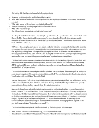 During the risk-basedapproach, ask thefollowing questions.
 How muchofthematerial is used in thefinishedproduct?
 What is the potential theamountoftheexcipientadded will negatively impact the bioburden ofthefinished
product?
 What is the nature ofthe excipient (e.g.,is it plant-based?)?
 Is the manufacturing process going to reducethemicrobialload?
 What is the wateractivity?
 Does the excipient havenatural anti-microbial properties?
Use the gathered information to aidein writingthespecifications. The specifications ofthematerialwill enable
the methoddevelopment andvalidationprocessto bemorestreamlined. Inorderto setan appropriate
specification forthematerial,startby researching theproduct orexcipient.Ifguidanceormonographs do not
exist, referenceUSP<1111>.
USP <1111> listsacceptancecriteriafornon-sterileproducts. Itlists the recommendedtotal aerobic microbial
count limits,thetotal combinedyeast/moldlimits,and the recommendedspecified microorganismto screen
for. Dependingontheproductand application, a companymay want to screenfor additional specified
microorganisms thatarenotlisted in USP <1111>. Itis highly recommendedto identify everymicroorganism
recoveredin orderto evaluatethepresenceorabsenceof objectionablemicroorganisms.
There arethreecommonly usedenumerationmethods listed in thecompendial chapters to choosefrom.The
methods includethemembranefiltration method,theplatecount method,and the mostprobablenumber
(MPN) method.Whichevermethodis utilizeddependsonfactors such as thenatureoftheproductand the
requiredlimit ofmicroorganisms.
The compendial methods are already validatedby scientists at USP;however, the suitability ofthe methodto
recover microorganismsifthey arepresentmust beestablished. This is nota completevalidation but rathera
“verification ofthesuitability ofthemethod”(2).
Method development trialsaretheappropriatetime-to-experimentfornewproducts andwillinforma facility
ofthe reaction to diluents, heat, filtration,sonication, shaking, etc.Methoddevelopment trials are typically
recorded in notebooks andkept separatefrom thevalidation exercises.
Start method developmentby utilizing informationabouttheproductthat hasbeen gatheredfrom project
teams,scientists,or chemists.Utilizing known product informationwill decreasetheamount ofmanipulation
duringthemethod developmenttrials. Forexample, ifa productis notsolublein water,try adding polysorbate
to the diluents or usingisopropyl myristateinstead.IfthepHis acidic,it will need to beadjustedto a neutral
range (i.e., pHof6-8) to recovermicroorganisms. Ifa producthas antimicrobial activities,try adding
neutralizers to themedia or utilizing the membranefiltrationmethod. Sample preparation depends onthe
physical characteristics oftheproduct to betested(1).
The compendial chaptersoutline useful information forthedevelopment process as well:
 Ifthe productcontains antimicrobial activity,thisshouldbe neutralized.
 Ifinactivatorsareused, theirefficacy andtheir absenceoftoxicity formicroorganisms mustbedemonstrated.
 