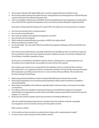  The productis dilutedin Phosphate BufferpH7.2and the membranefiltrationmethodis chosen.
 Because theproducttargets gramnegativebacteria, varyingdilutionsand rinsingagentsareutilizedwith gram
negativebacteriaforthemethoddevelopmenttrials.
 Afteran acceptablemethodhas been identified,thefull compendialpanelofmicroorganismsareperformedto
assurethat alloftherequiredmicroorganismscan berecoveredaccurately utilizingtheemployedmethod.
Remember,during methoddevelopment,becreative!This is therighttimeto learntheproductorexcipient:
 How doesthematerialreactto varyingscenarios?
 How doesthematerialdissolve?
 How easily/accurately areinoculatedmicroorganisms recovered?
 Does the pHneed to beadjusted?
 Which method(membranefiltration, pourplate, or MPN) is therightmethod?
 Which neutralizersareneeded, ifany?
 CreativeExample: One may need to filterthespecified microorganismchallenges andthenputthefilterinto
the media.
Once datahas been collectedanda reasonable method has been identified,go back overthedata to makesure
the bestmethodis chosen and can berepeated duringthevalidationexercises.Ifa methodis validated in the
United States, it shouldberepeatablein Japan.
By this point, oneshouldhaveidentifieda method,a diluent,a dilution factor,a samplepreparation,any
neutralizers,how to adjust thepH, and,possibly,thewater activity ofthe material.
Knowingthewater activityis nota requirement forthevalidation, butit is a usefultool.Wateractivity is
discussedinUSP <1112>ApplicationofWater ActivityDetermination To NonsterilePharmaceutical Products.
Microorganismsmay stillbepresent atlevels of<0.6aw,buttheywill not proliferate.Thetest aids in the
decisions relatingto the following:
 Optimizing productformulations to improveantimicrobial effectivenessofpreservativesystems
 Reducingthedegradation ofactivepharmaceutical ingredients within product formulation susceptibleto
chemical hydrolysis
 Reducingthesusceptibilityofformulations (especially liquids, ointments,lotions, andcreams) to microbial
contamination
 Providing a tool fortherationaleforreducing thefrequencyofmicrobial limittestingand screening for
objectionablemicroorganismsforproductreleaseand stability testing usingmethods containedin the general
chapters <61>and<62>
 Reducingwater activityto greatly assistin thepreventionofmicrobial proliferation (11).
Afterthemethod developmentdata has been evaluated,choosethe methodin which the compendial
microorganisms can berecovered by at least50%ofthepositivecontrols.
Other points to consider:
 Is the method onethat any analyst can easily performwithouteasily contaminating thesample?
 Are therecovery counts at least 50%ofthe positivecontrols?
 