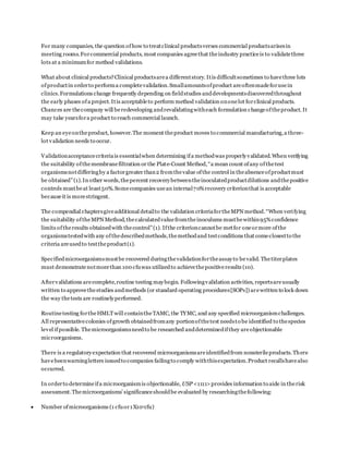 For many companies, the question ofhow to treatclinical productsverses commercial productsarisesin
meeting rooms.Forcommercial products, most companies agreethat theindustry practiceis to validatethree
lots at a minimumfor method validations.
What about clinical products?Clinical productsarea differentstory. Itis difficultsometimes to havethree lots
ofproductin orderto performa completevalidation.Smallamountsofproduct areoftenmadeforusein
clinics.Formulations change frequently depending on fieldstudies anddevelopmentsdiscoveredthroughout
the early phases ofa project. Itis acceptableto perform method validation ononelot forclinical products.
Chances are thecompany will beredeveloping andrevalidatingwitheach formulation changeoftheproduct. It
may take yearsfora product to reach commercial launch.
Keep an eyeontheproduct, however.The moment theproduct moves to commercial manufacturing,a three-
lot validation needs to occur.
Validationacceptancecriteriais essentialwhen determining ifa methodwas properlyvalidated.When verifying
the suitability ofthemembranefiltration or the Plate-Count Method,“a mean count ofany ofthetest
organismsnotdifferingby a factorgreater than2 fromthevalue ofthe control in theabsenceofproductmust
be obtained”(1).In other words,thepercent recoverybetweentheinoculatedproductdilutions andthepositive
controls mustbeat least50%.Somecompanies usean internal70%recovery criterionthat is acceptable
becauseit is morestringent.
The compendial chaptersgiveadditional detailto the validation criteriafortheMPN method.“When verifying
the suitability oftheMPN Method,thecalculatedvaluefromtheinoculums mustbewithin95%confidence
limits oftheresults obtainedwith thecontrol”(1). Ifthe criterioncannotbe metfor oneormore ofthe
organismstestedwith any ofthedescribedmethods,themethodand testconditions that comeclosestto the
criteria areusedto testtheproduct(1).
Specifiedmicroorganismsmustbe recovered duringthevalidationfortheassayto bevalid. Thetiterplates
must demonstratenotmorethan 100 cfuwas utilizedto achievethepositiveresults (10).
Aftervalidations arecomplete,routine testing maybegin. Followingvalidation activities, reportsareusually
written to approvethestudies andmethods (or standard operating procedures[SOPs]) arewritten to lock down
the way thetests are routinelyperformed.
Routinetesting fortheHMLTwill containtheTAMC, the TYMC, and any specified microorganismchallenges.
All representativecolonies ofgrowth obtainedfromany portionofthetest needsto be identified to thespecies
level ifpossible. Themicroorganismsneedto be researched anddeterminedifthey areobjectionable
microorganisms.
There is a regulatoryexpectation that recovered microorganismsareidentifiedfrom nonsterileproducts.There
havebeenwarningletters issuedto companies failingto comply withthisexpectation.Product recallshavealso
occurred.
In orderto determineifa microorganismis objectionable, USP <1111>provides information to aide in therisk
assessment.Themicroorganisms’ significanceshouldbe evaluated by researchingthefollowing:
 Number ofmicroorganisms (1 cfuor1X106
cfu)
 