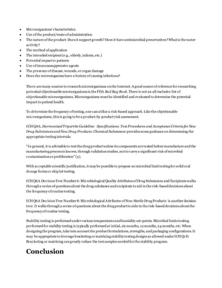  Microorganisms’ characteristics
 Use ofthe product/routeofadministration
 The natureoftheproduct:Doesit supportgrowth?Does it haveantimicrobial preservatives?Whatis thewater
activity?
 The method ofapplication
 The intendedrecipient(e.g., elderly,infants, etc.)
 Potential impactto patients
 Use ofimmunosuppressive agents
 The presenceofdisease,wounds,ororgan damage
 Does the microorganismhave a historyofcausing infections?
There aremany sources to researchmicroorganisms ontheInternet. A good sourceofreferenceforresearching
potentialobjectionablemicroorganismsis theFDA Bad Bug Book.Thereis not an all-inclusive list of
objectionablemicroorganisms. Microorganisms mustbe identified and evaluated to determine the potential
impact to patient health.
To determinethefrequency oftesting,onecanutilizea risk-based approach. Liketheobjectionable
microorganisms,thisis going to bea product-by-productrisk assessment.
ICHQA6, HarmonisedTripartiteGuideline: Specifications: Test Procedures and AcceptanceCriteriafor New
Drug SubstancesandNew Drug Products: Chemical Substances providessomeguidanceon determining the
appropriatetestingintervals:
“In general, it is advisableto testthedrugproductunless itscomponentsaretested beforemanufactureandthe
manufacturingprocessis known, through validationstudies,notto carrya significant risk ofmicrobial
contaminationorproliferation”(3).
With acceptablescientific justification, it maybe possibleto propose no microbial limittestingforsolidoral
dosage formsor skiplot testing.
ICHQ6A DecisionTree Number6:Microbiological Quality AttributesofDrug Substances and Excipientswalks
througha series ofquestionsabout thedrug substanceandexcipients to aid in therisk-baseddecisionsabout
the frequencyofroutinetesting.
ICHQ6A DecisionTree Number8:Microbiological Attributes ofNon-SterileDrugProducts is anotherdecision
tree.It walksthrougha series ofquestions about thedrugproductto aidein therisk-baseddecisionsaboutthe
frequencyofroutine testing.
Stability testing is performedundervarious temperaturesandhumidity set-points. Microbial limitstesting
performedfor stability testing is typically performedat initial, six months, 12months,24 months, etc. When
designingtheprogram,takeinto accountthe productformulations,strengths, andpackaging configurations.It
may beappropriateto leveragebracketingormatrixingstabilitytestingdesignsas allowed underICHQ1D.
Bracketing or matrixing cangreatly reduce the testsamplesneededforthestability program.
Conclusion
 