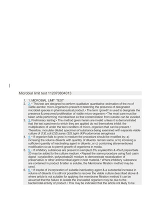 Microbial limit test 112070804013
1. 1. MICROBIAL LIMIT TEST
2. 2. • This test are designed to perform qualitative quantitative estimation of the no of
viable aerobic micro-organisms present or detecting the presence of designated
microbial species in pharmaceutical product.• The term ‘growth’ is used to designate the
presence & presumed proliferation of viable micro-organism.• The most care must be
taken while performing microbial test so that contamination from outside can be avoided.
3. 3. Preliminary testing:• The method given herein are invalid unless it is demonstrated
that the test specimen to which they are applied do not themselves inhibit the
multiplication of under the test condition of micro- organism that can be present.•
Therefore, inoculate diluted specimen of substance being examined with separate viable
culture of (1)E.coli (2)S.aures (3)S.typhi (4)Psudomonas aeruginosa
4. 4. • If organism fails to grow in medium the procedure should be modified by: a)
incresing the volume diluents with quantity of diluents remain same, or b) incresing a
sufficient quantity of inactivating agent in diluents ,or c) combining aforementioned
modification so as to permit growth of organisms in media.
5. 5. • If inhibitory subtances are present in sample,0.5% soyalecithin & 4%of polysorbate
20 may be added to the culture medium.• Repeat the same procedure using fluid casin
digest –soyslecithin,-polysorbate20 medium to demonstrate neutralization of
preservative or other antimicrobial agent in test material.• Where inhibitory substance
are contained in product & latter is soluble, the Membrane filtration method may be
used.
6. 6. • If inspite of incorporation of suitable inactivating agent & a substantial increase in
volume of diluents it is still not possible to recover the viable culture described above &
where article is not suitable for applying the membrane filtration method it can be
assumed that the failure to isolate the inoculated organism may be due to the
bactericidal activity of product.• This may be indicated that the article not likely to be
 
