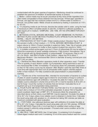 contaminated with the given species of organism.• Monitoring should be continued to
establish the spectrum of inhibition & bactericidal activity of product.
7. 7. Media:• culture media may be as per procedure & they have similar ingredient &/or
yield media comparable to those obtained from the formula.• Where agar specified in
formula, use agar that has moisture content nmt15 %.• Where water is mention in
formula, use purified water.• Media should be sterilized by heating in autoclave at 115°c
for 30 min.
8. 8. • In preparing media as per formula, dissolve the soluble solid in water, using the heat
if necessary to effect complete solution & add HCL & NaOH in sufficient quantities to
yield require pH in medium.• SAMPLING: USE 10ML OR 10G SPECIMEN FOR EACH
OF TEST.
9. 9. METHODS(1)TOTAL AEROBIC MICROBIAL COUNT MEMBRANE FILTRATION -
METHOD PLATE COUNT METHOD POURED PLATE SPREAD PLATE MUTIPLE OR
SERIAL – DILUTION METHOD
10. 10. PREPARATION OF TEST FLUID:• Water soluble product: Dissolve 10g or 10ml of
the sample in buffer or fluid medium( 1) TOTAL AEROBIC MICROBIALCOUNT &
adjust volume to 100ml.• Product insoluble in water(non fatty): Take 10g of sample, grind
to fine powder & suspend it in buffer or fluid medium & adjust the volume to 100ml.
11. 11. A suitable surface-active agent such as 0.1%w/v of polysorbate 80 may be added to
assist the suspension of poorly wettable substance.• Fatty product: Homogenise 10g or
10ml of sample with 5g ofpolysorbate20 or polysorbate80. -If necessary ,heat to nmt
40`c for 30min. -Add 85ml of buffer or fluid medium. -Adjust the PH to about 7.
Membrane filtration:• Use membrane filter 50mm in diameter & having nominal pore size
NGT 0.45 um orless.
12. 12. • Sterilized the filters,filteration apparatus,media & other apparatus used.• Transfer
10ml or quantity of each dilution contain 1g of preparation being examined to each of
two membrane filter & filter immediately.• If necessary dilute the pretreated preparation
so that 10-100 colony count may be expectd.• After filtration wash the each filter three or
more time with appropriate fluid such as phosphate buffer,sodium chloride-peptone
buffer or fluid medium.• For fatty susbtance add polysorbate20 or polysorbate80 to
washing.
13. 13. • Transfer one of the membrane filter, intended for enumeration of bacteria to surface
of plate of casein soyabean digest agar & intend for enumeration of fungi to surface if
sabouraud dextrose agar with antibiotics.• Incubate the plate for 5 days, unless more
reliable count is obtanied in shorter time,at 30 to 35°c in test for bacteria & 20 to 25°c in
test for fungi.• Count the number of colonies that are formed.• Calculate the no of
organism per g or ml of preparation being examined.
14. 14. POUR PLATE METHOD• FOR BACTERIA: Use Petri dish 9 to 10 cm diameter, add
to each dish a mixture of 1ml of the pretreated preparation & about 15ml of liquefied
casein soyabean digest agar at NMT 45°c• If necessary dilute the preparation as
described above so that colony count NMT300 may be expected.• Incubate the plate at
30 to 35 °c for 5 days unless more reliable count is obtained in shorter time.• Calculate
the result using plate with greatest no. of colonies but taking 300 colonies per plate as
maximum consistent with good evaluation.
15. 15. • FOR FUNGI: Use saboraud dextrose agar with antibiotics & incubate the plate at
20 to 25 °c for 5 days.• Calculate the result using plate with nmt 100 colonies. SPREAD
PLATE METHOD• Place 0.05-.2 ml of test fluid on solidified dried surface of agar
medium spread it uniformly using spreader.• Proceed under same condition as for the
pour plate method.
16. 16. MULTIPLE TUBE METHOD• Use 12 test tubes : 9 containing 9 ml of soybean-
casein digest medium each and 3 containing 10 ml of the same medium each for control.
 